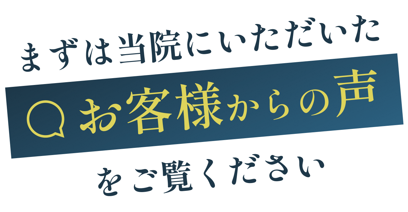 まずは当院にいただいたお客様からの声をご覧ください